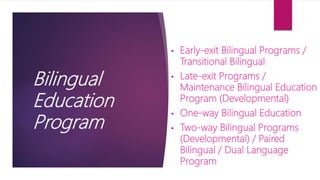 Bilingual
Education
Program
• Early-exit Bilingual Programs /
Transitional Bilingual
• Late-exit Programs /
Maintenance Bilingual Education
Program (Developmental)
• One-way Bilingual Education
• Two-way Bilingual Programs
(Developmental) / Paired
Bilingual / Dual Language
Program
 