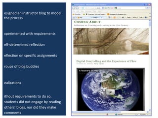 Blogging as Reflective Practice Designed an instructor blog to model the process Experimented with requirements Self-determined reflection Reflection on specific assignments Groups of blog buddies Realizations Without requirements to do so, students did not engage by reading others’ blogs, nor did they make comments Most effective was required blog buddy system of exchanging comments  