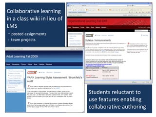 Collaborative learning in a class wiki in lieu of LMS  -  posted assignments  -  team projects Students reluctant to use features enabling collaborative authoring 
