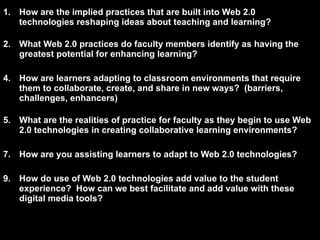 How are the implied practices that are built into Web 2.0 technologies reshaping ideas about teaching and learning? What Web 2.0 practices do faculty members identify as having the greatest potential for enhancing learning? How are learners adapting to classroom environments that require them to collaborate, create, and share in new ways?  (barriers, challenges, enhancers) What are the realities of practice for faculty as they begin to use Web 2.0 technologies in creating collaborative learning environments? How are you assisting learners to adapt to Web 2.0 technologies? How do use of Web 2.0 technologies add value to the student experience?  How can we best facilitate and add value with these digital media tools? 