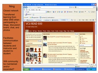 Ning Ning Closed network Transferred learning from other SNS when participating in blogs, discussion board, chat, and photos Facilitates communication between students and instructor and student to student Will community be maintained and/or expanded? 
