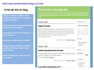 T/TAC @ VCU AT Blog Began in summer of 2006 to reach practitioners/educators in southern regions of Virginia Grew quickly to a recognized national blog on AT best practices Viewed by many in the AT field as a #1 AT resource Reached our 1000 th  post  11/20/09 Supported by 5 colleagues who post weekly to this blog – supporting a post each day Offers information on best practices in the field http://www.assistivetechnology.vcu.edu 