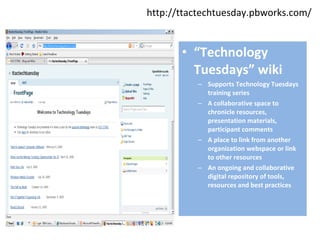 http://ttactechtuesday.pbworks.com/ “ Technology Tuesdays” wiki Supports Technology Tuesdays training series A collaborative space to chronicle resources, presentation materials, participant comments A place to link from another organization webspace or link to other resources An ongoing and collaborative digital repository of tools, resources and best practices 