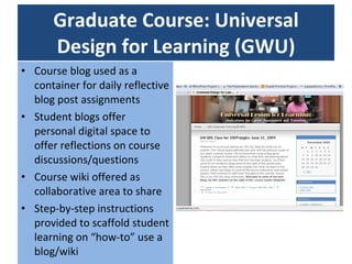 Graduate Course: Universal Design for Learning (GWU) Course blog used as a container for daily reflective blog post assignments Student blogs offer personal digital space to offer reflections on course discussions/questions Course wiki offered as collaborative area to share Step-by-step instructions provided to scaffold student learning on “how-to” use a blog/wiki 