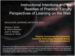 Instructional Intentions and the Realities of Practice: Faculty Perspectives of Learning on the Web  EDUCAUSE LEARNING INITIATIVE 2010 Teresa J. Carter R. Martin Reardon Joan A. Rhodes Frances G. Smith  Virginia Commonwealth University Learning Technology Research Group Center for Teaching Excellence This work is the intellectual property of the authors. Permission is granted for this material to be shared for non-commercial, educational purposes, provided that this copyright statement appears on the reproduced materials and notice is given that the copying is by permission of the authors. To disseminate otherwise or to republish requires written permission of the authors.  