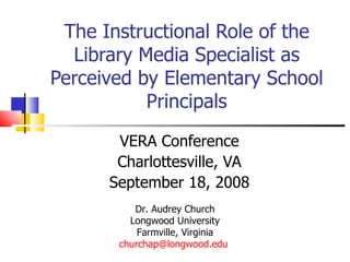 The Instructional Role of the Library Media Specialist as Perceived by Elementary School Principals VERA Conference Charlottesville, VA September 18, 2008 Dr. Audrey Church Longwood University Farmville, Virginia [email_address]   