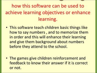 how this software can be used to achieve learning objectives or enhance learning. This software teach children basic things like how to say numbers , and to memorize them in order and this will enhance their learning and give them background about numbers before they attend to the school. The games give children reinforcement and feedback to know their answer if it is correct or not. 