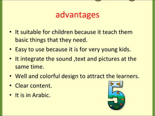 advantages It suitable for children because it teach them basic things that they need. Easy to use because it is for very young kids. It integrate the sound ,text and pictures at the same time. Well and colorful design to attract the learners. Clear content. It is in Arabic. 
