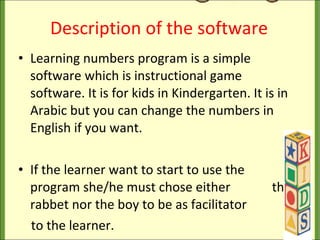 Description of the software Learning numbers program is a simple software which is instructional game software. It is for kids in Kindergarten. It is in Arabic but you can change the numbers in English if you want. If the learner want to start to use the  program she/he must chose either  the rabbet nor the boy to be as facilitator  to the learner. 