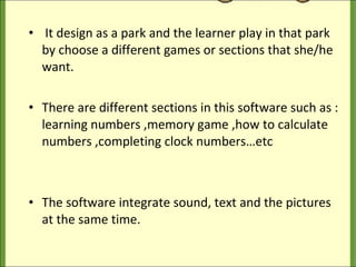 It design as a park and the learner play in that park by choose a different games or sections that she/he want. There are different sections in this software such as : learning numbers ,memory game ,how to calculate numbers ,completing clock numbers…etc The software integrate sound, text and the pictures at the same time. 