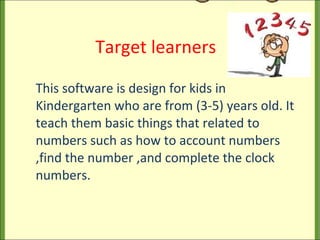   Target learners This software is design for kids in Kindergarten who are from (3-5) years old. It teach them basic things that related to numbers such as how to account numbers ,find the number ,and complete the clock numbers. 