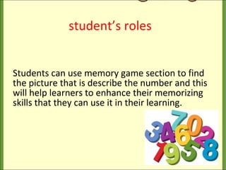 student’s roles Students can use memory game section to find the picture that is describe the number and this will help learners to enhance their memorizing skills that they can use it in their learning. 