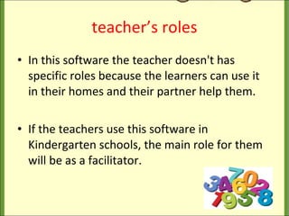 teacher’s roles In this software the teacher doesn't has specific roles because the learners can use it in their homes and their partner help them. If the teachers use this software in Kindergarten schools, the main role for them will be as a facilitator.  