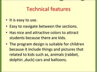 Technical features It is easy to use. Easy to navigate between the sections. Has nice and attractive colors to attract students because there are kids. The program design is suitable for children because it include things and pictures that related to kids such as, animals (rabbet, dolphin ,duck) cars and balloons. 