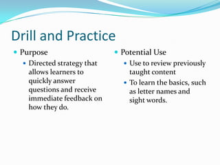 Drill and Practice
 Purpose                      Potential Use
    Directed strategy that       Use to review previously
     allows learners to            taught content
     quickly answer               To learn the basics, such
     questions and receive         as letter names and
     immediate feedback on         sight words.
     how they do.
 