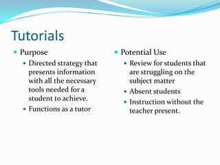 Tutorials
 Purpose                      Potential Use
    Directed strategy that       Review for students that
     presents information          are struggling on the
     with all the necessary        subject matter
     tools needed for a           Absent students
     student to achieve.          Instruction without the
    Functions as a tutor          teacher present.
 