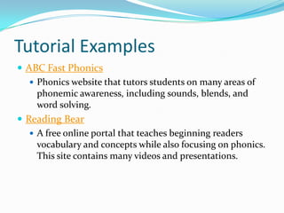 Tutorial Examples
 ABC Fast Phonics
    Phonics website that tutors students on many areas of
     phonemic awareness, including sounds, blends, and
     word solving.
 Reading Bear
    A free online portal that teaches beginning readers
     vocabulary and concepts while also focusing on phonics.
     This site contains many videos and presentations.
 