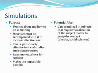 Simulations
 Purpose                           Potential Use
    Teaches about and how to          Can be utilized in subjects
     do something                       that require visualization
    Structure must be                  of the subject matter to
     accompanied with it to             grasp the concept
     increase effectiveness             (physics, social sciences)
    Can be particularly
     effective in social studies
     and science courses
    Saves money, allows for
     repition
    Makes the impossible
     possible
 