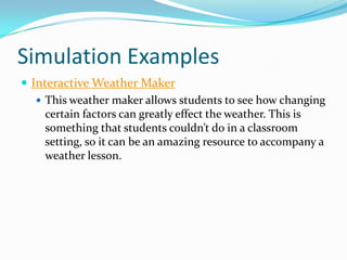 Simulation Examples
 Interactive Weather Maker
    This weather maker allows students to see how changing
     certain factors can greatly effect the weather. This is
     something that students couldn’t do in a classroom
     setting, so it can be an amazing resource to accompany a
     weather lesson.
 