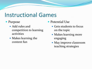 Instructional Games
 Purpose                       Potential Use
    Add rules and                 Gets students to focus
     competition to learning        on the topic
     activities                    Makes learning more
    Makes learning the             engaging
     content fun                   May improve classroom
                                    teaching strategies
 