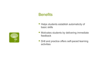 Benefits


Helps students establish automaticity of
basic skills



Motivates students by delivering immediate
feedback



Drill and practice offers self-paced learning
activities

 