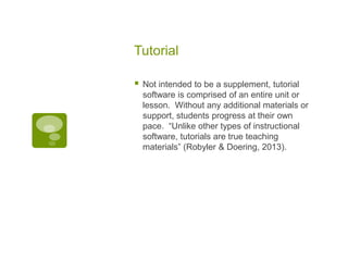 Tutorial


Not intended to be a supplement, tutorial
software is comprised of an entire unit or
lesson. Without any additional materials or
support, students progress at their own
pace. “Unlike other types of instructional
software, tutorials are true teaching
materials” (Robyler & Doering, 2013).

 