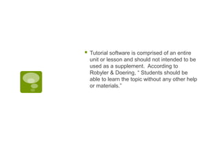 

Tutorial software is comprised of an entire
unit or lesson and should not intended to be
used as a supplement. According to
Robyler & Doering, “ Students should be
able to learn the topic without any other help
or materials.”

 