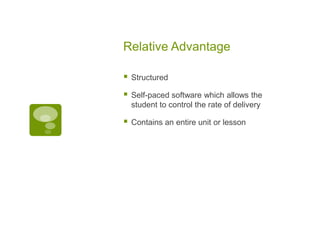 Relative Advantage


Structured



Self-paced software which allows the
student to control the rate of delivery



Contains an entire unit or lesson

 