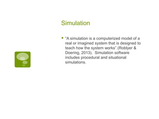 Simulation


“A simulation is a computerized model of a
real or imagined system that is designed to
teach how the system works” (Roblyer &
Doering, 2013). Simulation software
includes procedural and situational
simulations.

 