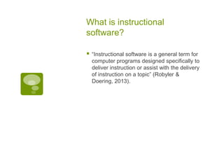 What is instructional
software?


“Instructional software is a general term for
computer programs designed specifically to
deliver instruction or assist with the delivery
of instruction on a topic” (Robyler &
Doering, 2013).

 