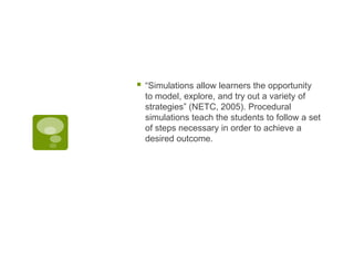 

“Simulations allow learners the opportunity
to model, explore, and try out a variety of
strategies” (NETC, 2005). Procedural
simulations teach the students to follow a set
of steps necessary in order to achieve a
desired outcome.

 