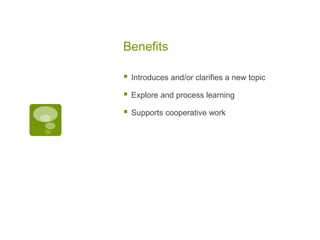 Benefits


Introduces and/or clarifies a new topic



Explore and process learning



Supports cooperative work

 