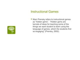 Instructional Games


Marc Prensky refers to instructional games
as “hidden gems”. “Hidden gems are
kernels of ideas for teaching some of the
things we want student to learn using the
language of games, which the students find
so engaging” (Prensky, 2002).

 
