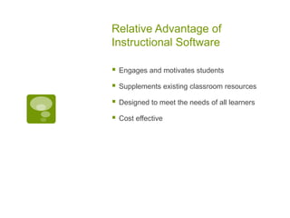 Relative Advantage of
Instructional Software


Engages and motivates students



Supplements existing classroom resources



Designed to meet the needs of all learners



Cost effective

 