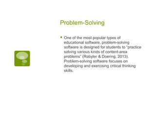 Problem-Solving


One of the most popular types of
educational software, problem-solving
software is designed for students to “practice
solving various kinds of content-area
problems” (Robyler & Doering, 2013).
Problem-solving software focuses on
developing and exercising critical thinking
skills.

 