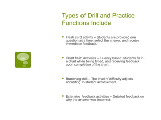 Types of Drill and Practice
Functions Include


Flash card activity – Students are provided one
question at a time, select the answer, and receive
immediate feedback.



Chart fill-in activities – Fluency based, students fill in
a chart while being timed, and receiving feedback
upon completion of the chart.



Branching drill – The level of difficulty adjusts
according to student achievement.



Extensive feedback activities – Detailed feedback on
why the answer was incorrect.

 