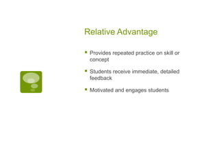 Relative Advantage


Provides repeated practice on skill or
concept



Students receive immediate, detailed
feedback



Motivated and engages students

 