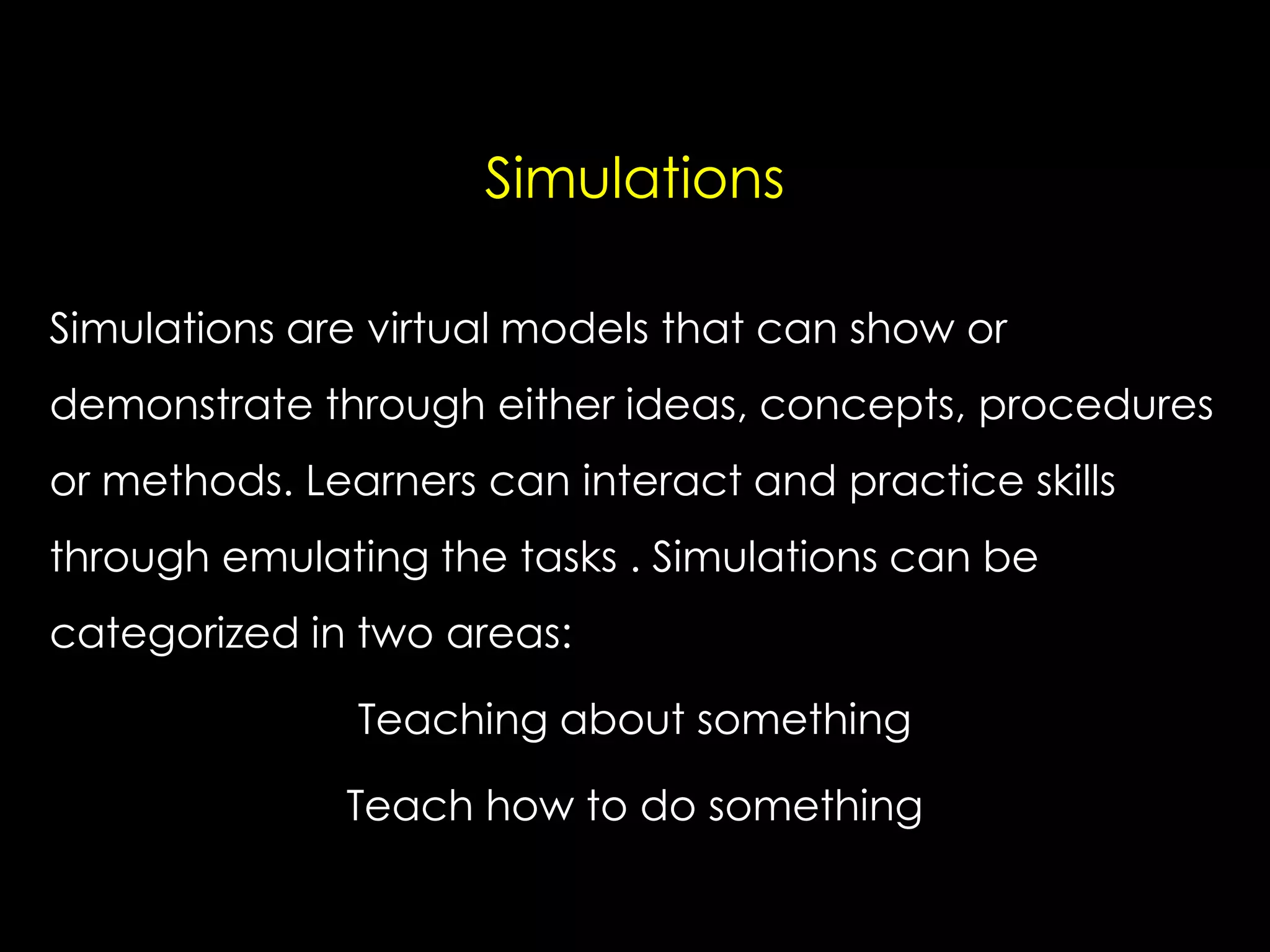 Simulations
Simulations are virtual models that can show or
demonstrate through either ideas, concepts, procedures
or methods. Learners can interact and practice skills

through emulating the tasks . Simulations can be
categorized in two areas:
Teaching about something

Teach how to do something

 