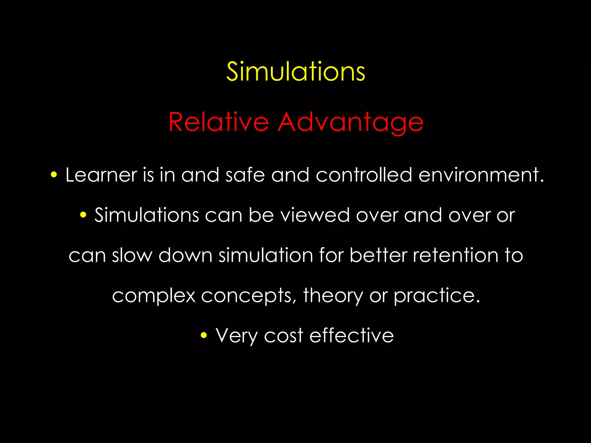 Simulations

Relative Advantage
• Learner is in and safe and controlled environment.
• Simulations can be viewed over and over or
can slow down simulation for better retention to
complex concepts, theory or practice.

• Very cost effective

 
