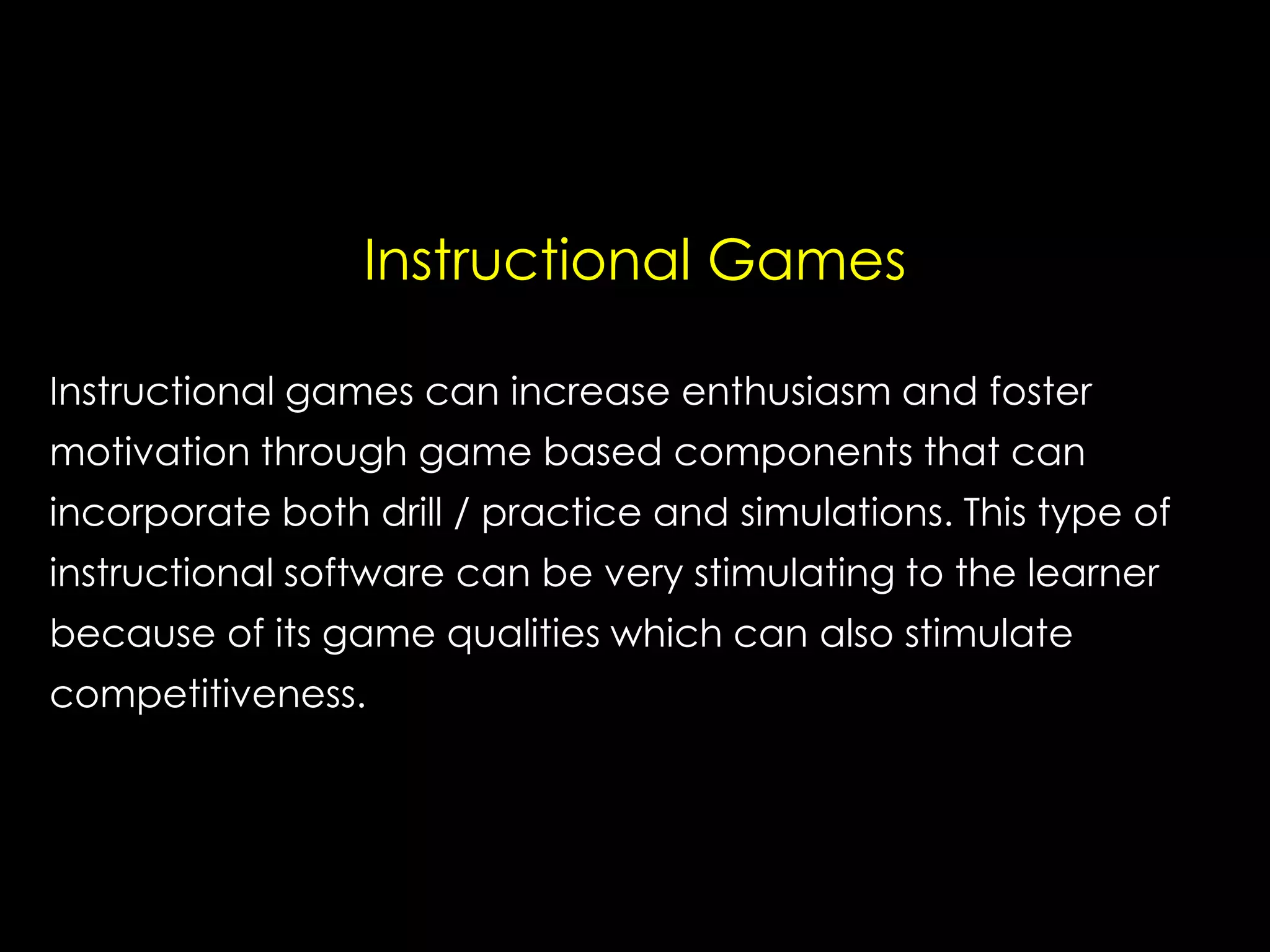Instructional Games
Instructional games can increase enthusiasm and foster
motivation through game based components that can
incorporate both drill / practice and simulations. This type of
instructional software can be very stimulating to the learner

because of its game qualities which can also stimulate
competitiveness.

 