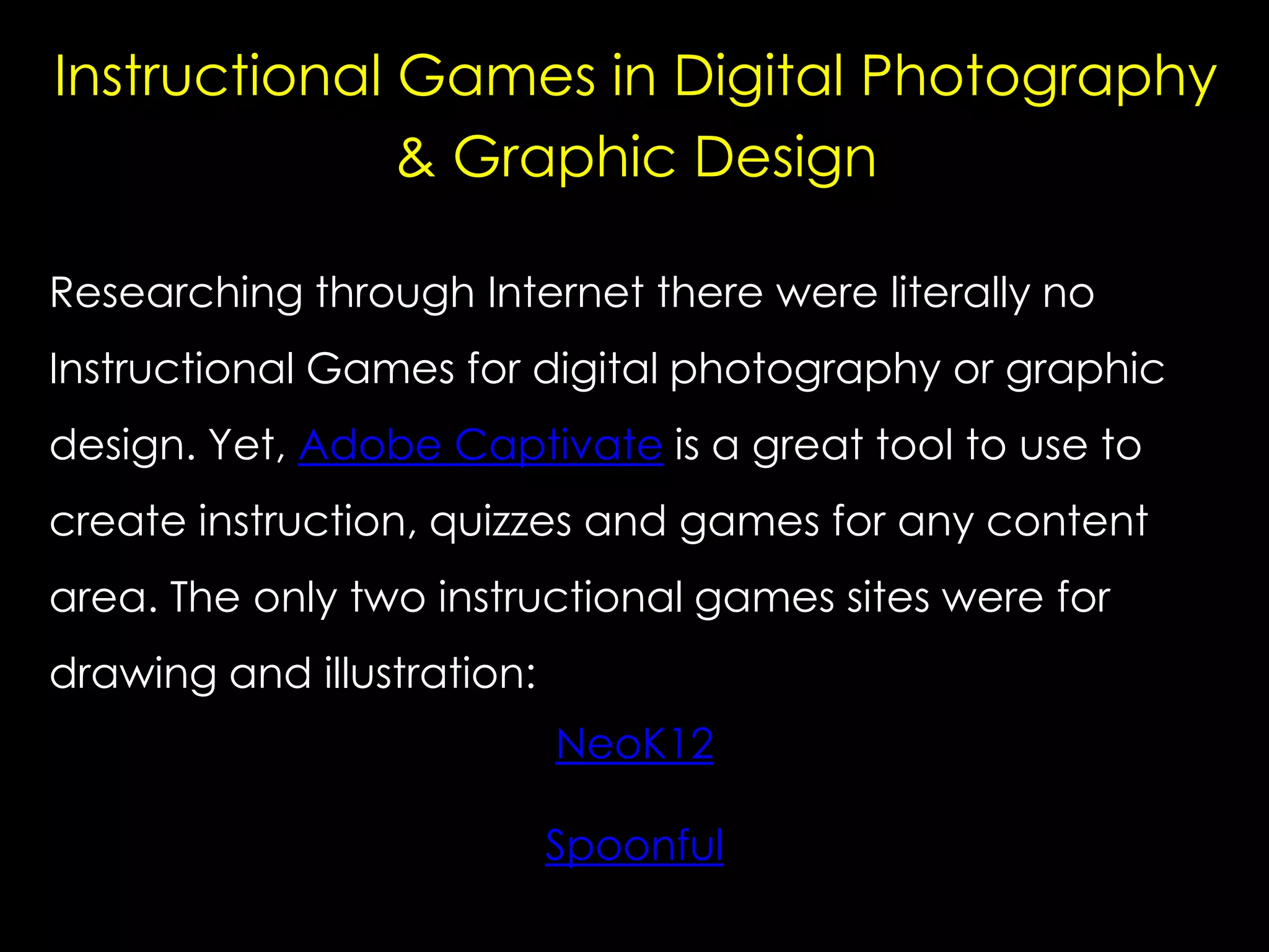 Instructional Games in Digital Photography
& Graphic Design
Researching through Internet there were literally no
Instructional Games for digital photography or graphic
design. Yet, Adobe Captivate is a great tool to use to
create instruction, quizzes and games for any content
area. The only two instructional games sites were for

drawing and illustration:
NeoK12
Spoonful

 