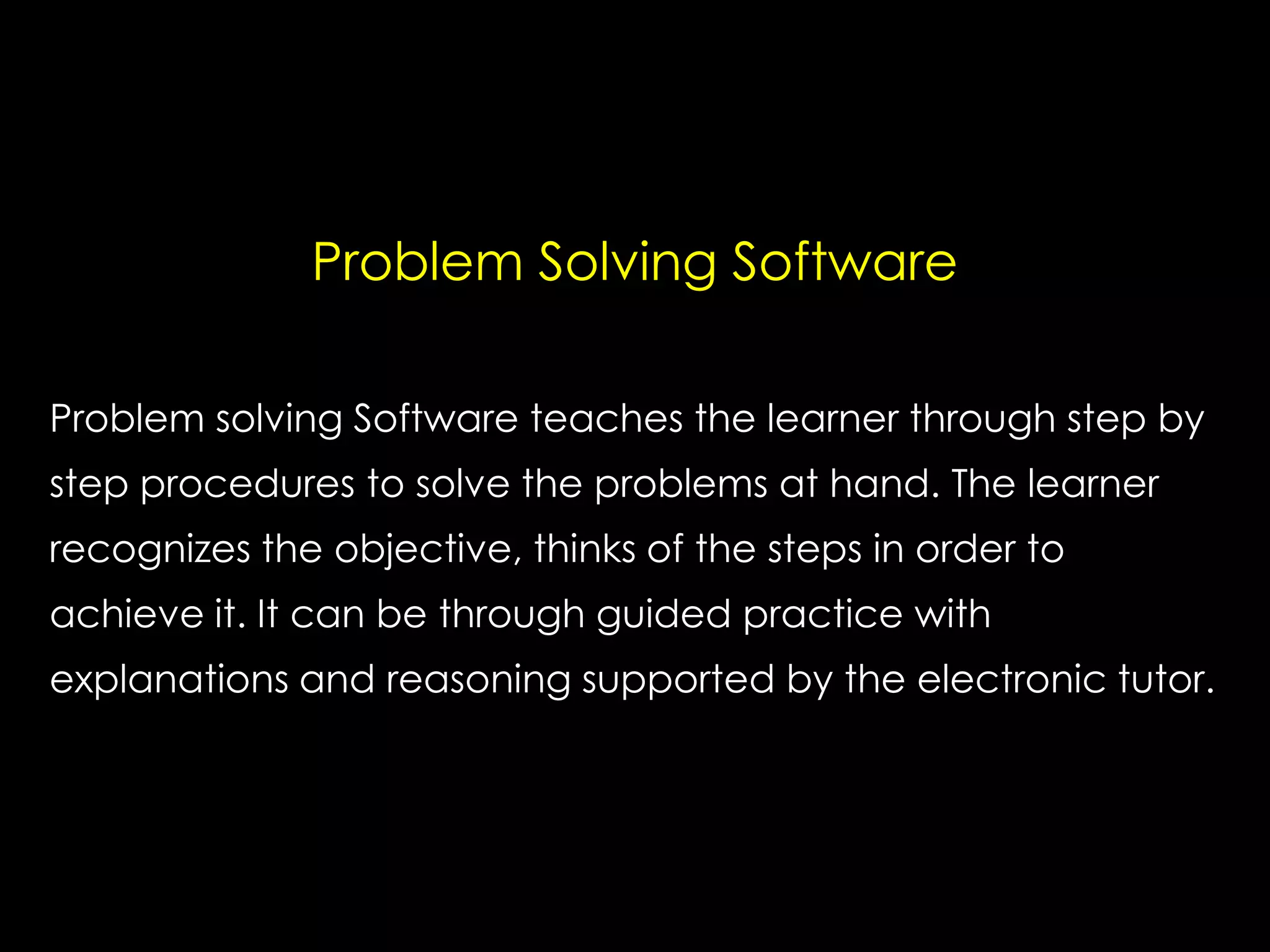 Problem Solving Software
Problem solving Software teaches the learner through step by
step procedures to solve the problems at hand. The learner
recognizes the objective, thinks of the steps in order to
achieve it. It can be through guided practice with
explanations and reasoning supported by the electronic tutor.

 