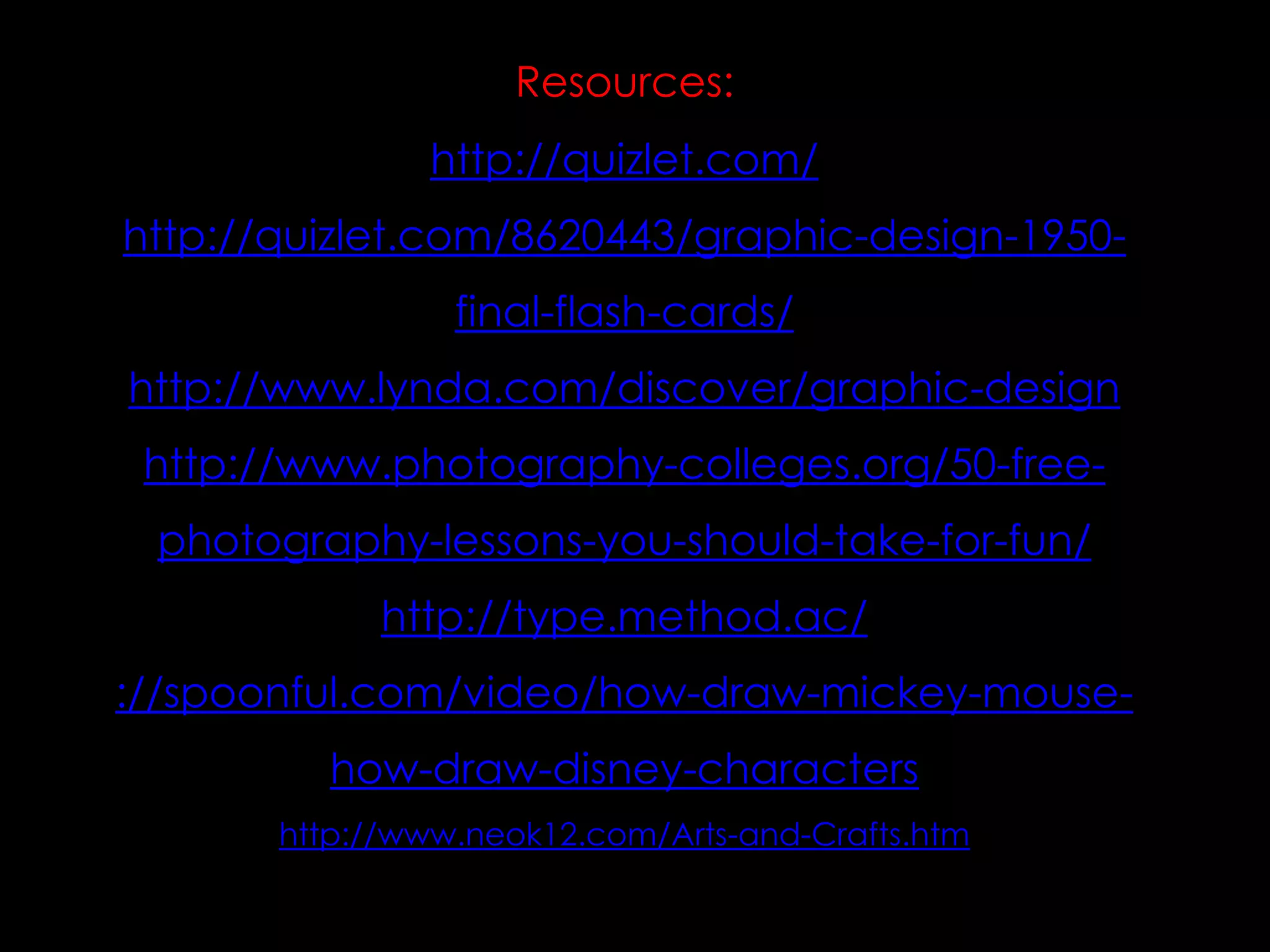 Resources:
http://quizlet.com/
http://quizlet.com/8620443/graphic-design-1950-

final-flash-cards/
http://www.lynda.com/discover/graphic-design
http://www.photography-colleges.org/50-free-

photography-lessons-you-should-take-for-fun/
http://type.method.ac/
://spoonful.com/video/how-draw-mickey-mousehow-draw-disney-characters
http://www.neok12.com/Arts-and-Crafts.htm

 