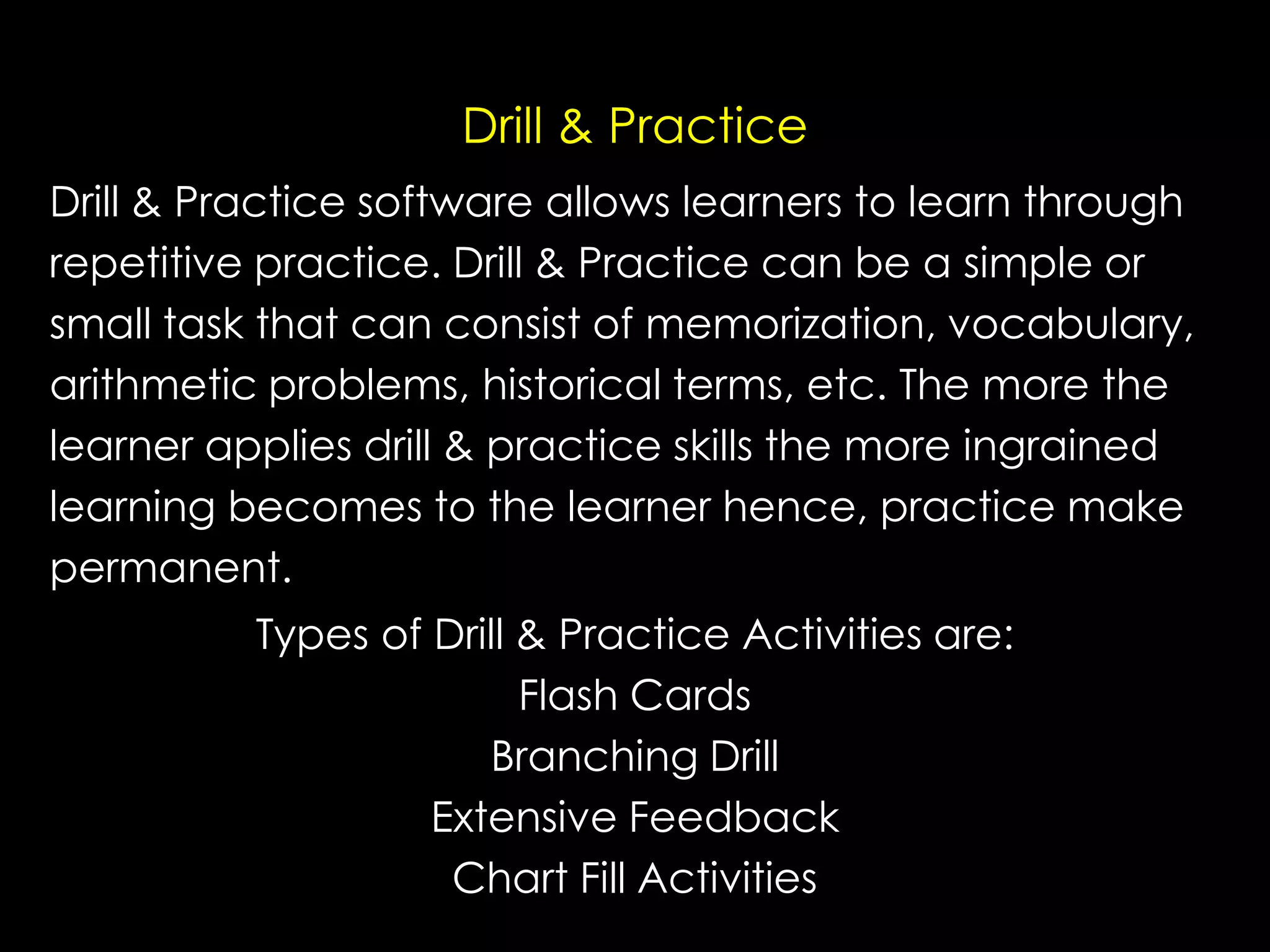 Drill & Practice
Drill & Practice software allows learners to learn through
repetitive practice. Drill & Practice can be a simple or
small task that can consist of memorization, vocabulary,
arithmetic problems, historical terms, etc. The more the
learner applies drill & practice skills the more ingrained
learning becomes to the learner hence, practice make
permanent.
Types of Drill & Practice Activities are:
Flash Cards
Branching Drill
Extensive Feedback
Chart Fill Activities

 