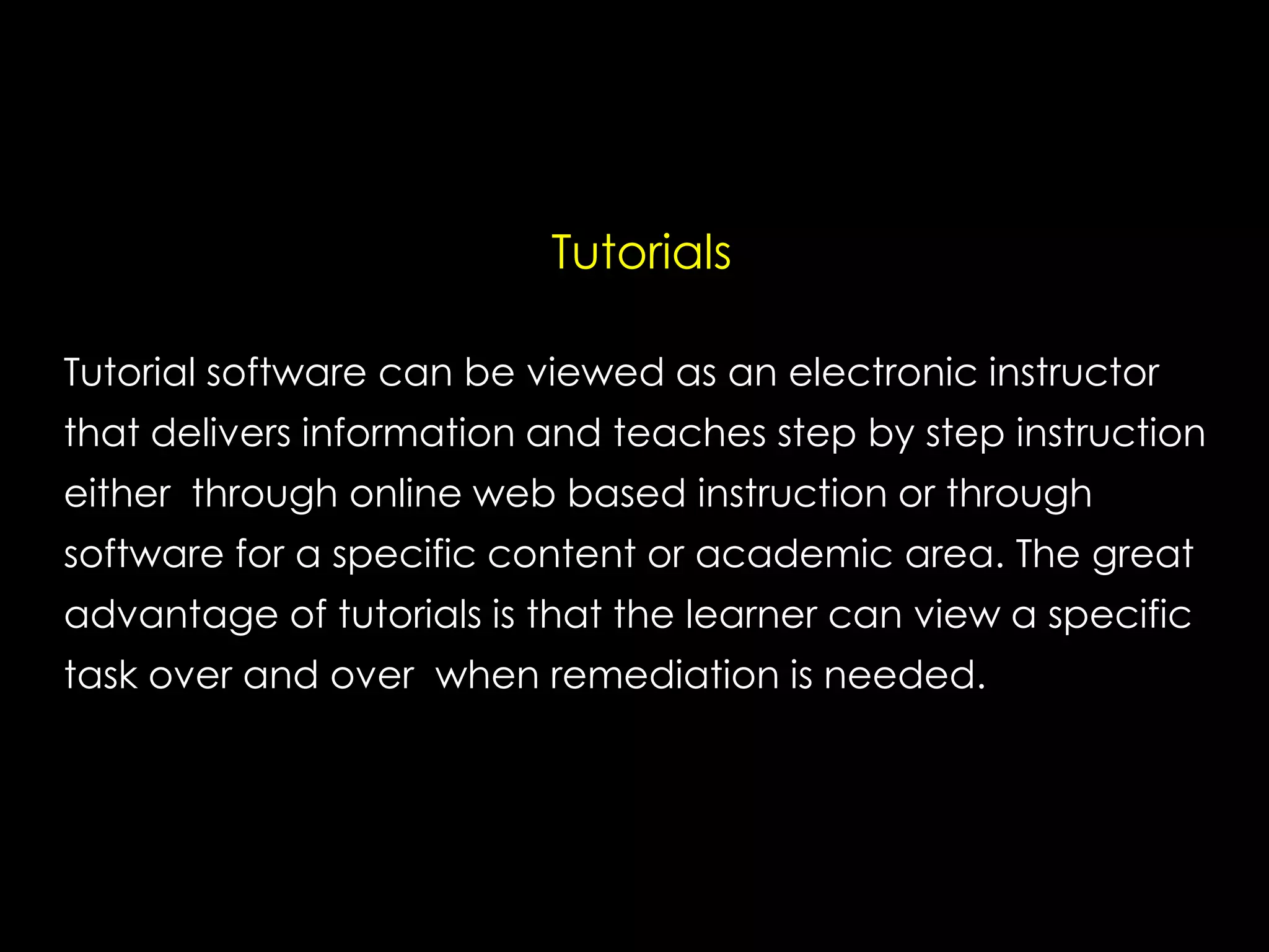 Tutorials
Tutorial software can be viewed as an electronic instructor
that delivers information and teaches step by step instruction
either through online web based instruction or through
software for a specific content or academic area. The great
advantage of tutorials is that the learner can view a specific
task over and over when remediation is needed.

 