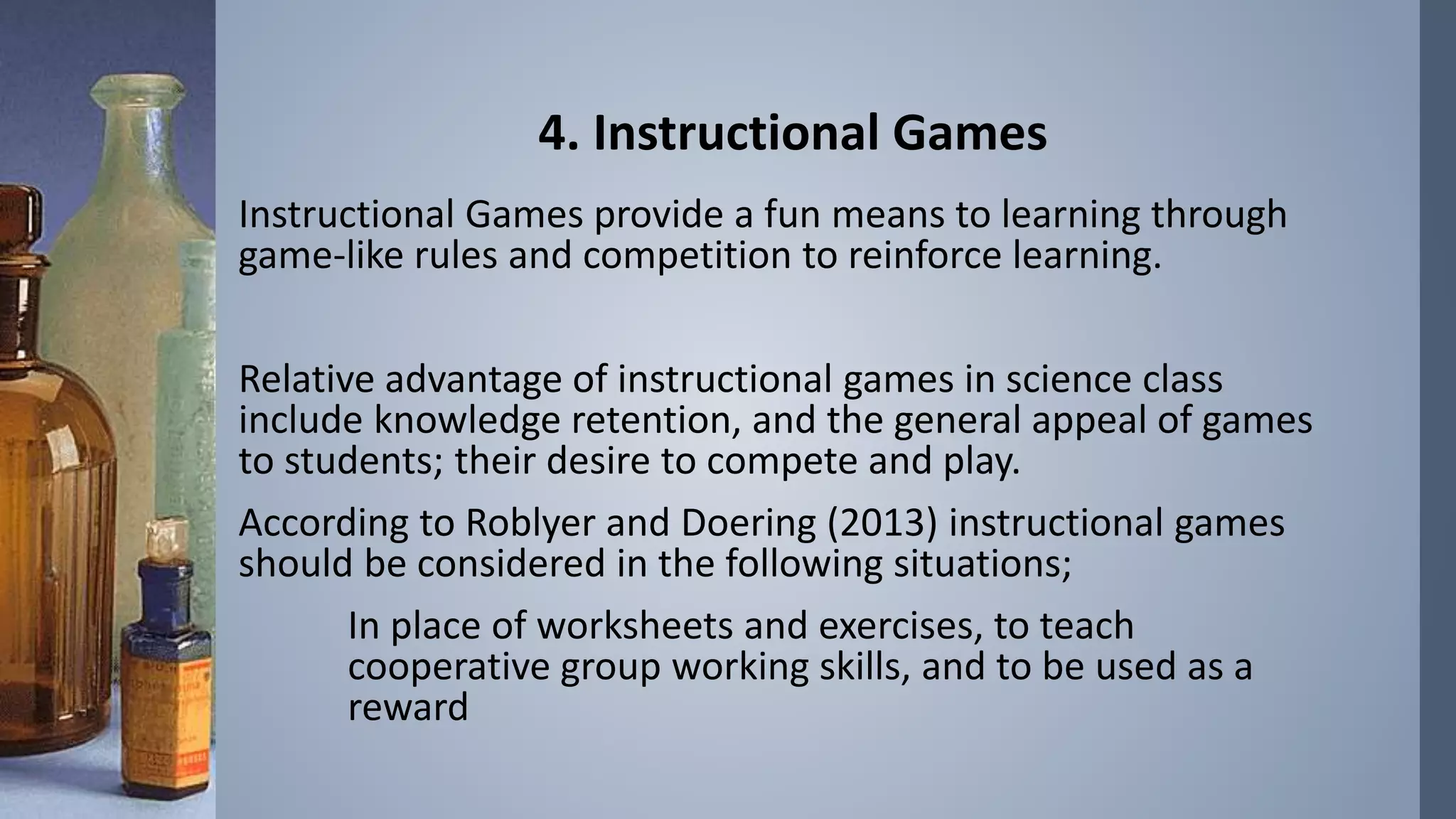 4. Instructional Games 
Instructional Games provide a fun means to learning through 
game-like rules and competition to reinforce learning. 
Relative advantage of instructional games in science class 
include knowledge retention, and the general appeal of games 
to students; their desire to compete and play. 
According to Roblyer and Doering (2013) instructional games 
should be considered in the following situations; 
In place of worksheets and exercises, to teach 
cooperative group working skills, and to be used as a 
reward 
 