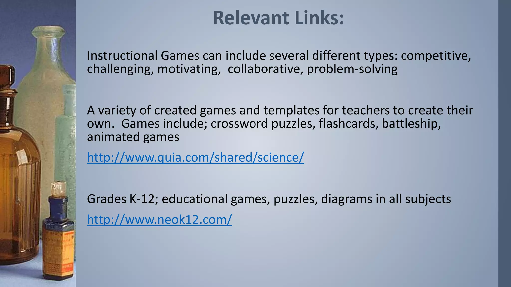 Relevant Links: 
Instructional Games can include several different types: competitive, 
challenging, motivating, collaborative, problem-solving 
A variety of created games and templates for teachers to create their 
own. Games include; crossword puzzles, flashcards, battleship, 
animated games 
http://www.quia.com/shared/science/ 
Grades K-12; educational games, puzzles, diagrams in all subjects 
http://www.neok12.com/ 
 