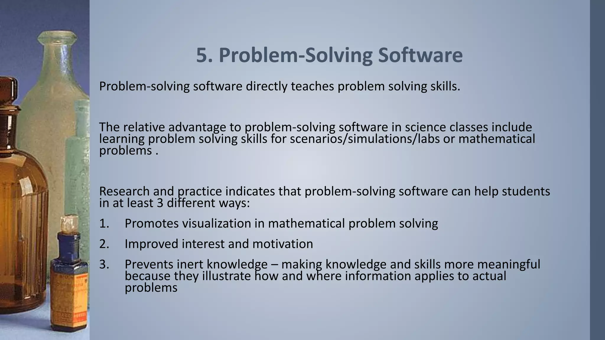 5. Problem-Solving Software 
Problem-solving software directly teaches problem solving skills. 
The relative advantage to problem-solving software in science classes include 
learning problem solving skills for scenarios/simulations/labs or mathematical 
problems . 
Research and practice indicates that problem-solving software can help students 
in at least 3 different ways: 
1. Promotes visualization in mathematical problem solving 
2. Improved interest and motivation 
3. Prevents inert knowledge – making knowledge and skills more meaningful 
because they illustrate how and where information applies to actual 
problems 
 