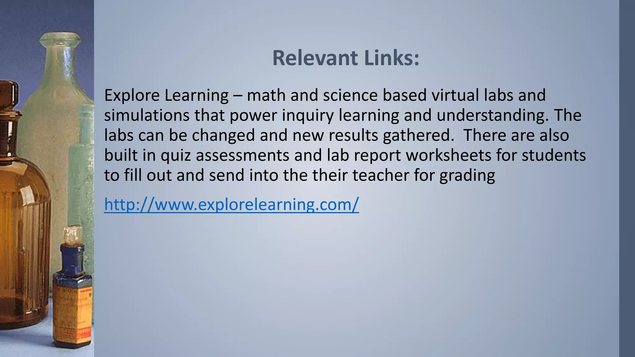 Relevant Links: 
Explore Learning – math and science based virtual labs and 
simulations that power inquiry learning and understanding. The 
labs can be changed and new results gathered. There are also 
built in quiz assessments and lab report worksheets for students 
to fill out and send into the their teacher for grading 
http://www.explorelearning.com/ 
