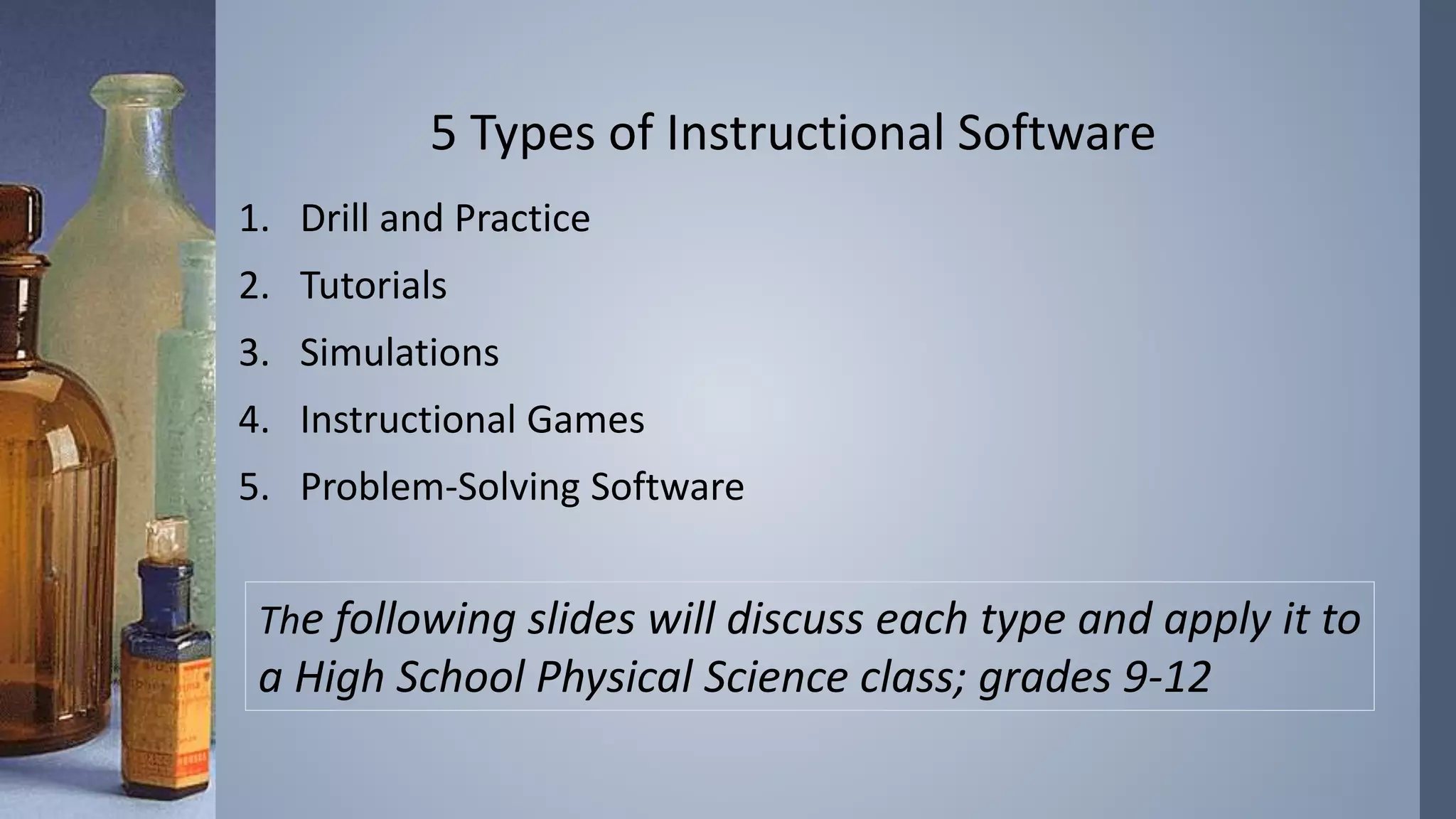 5 Types of Instructional Software 
1. Drill and Practice 
2. Tutorials 
3. Simulations 
4. Instructional Games 
5. Problem-Solving Software 
The following slides will discuss each type and apply it to 
a High School Physical Science class; grades 9-12 
 